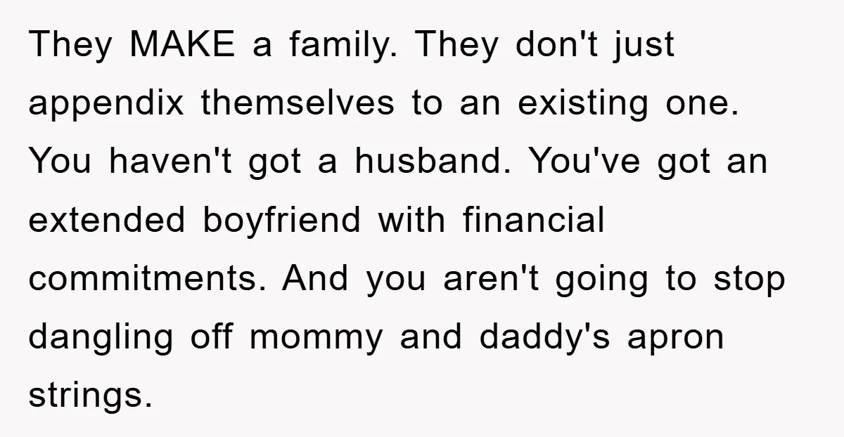 They MAKE a family. They don't just appendix themselves to an existing one. You haven't got a husband. You've got an extended boyfriend with financial commitments. And you aren't going...