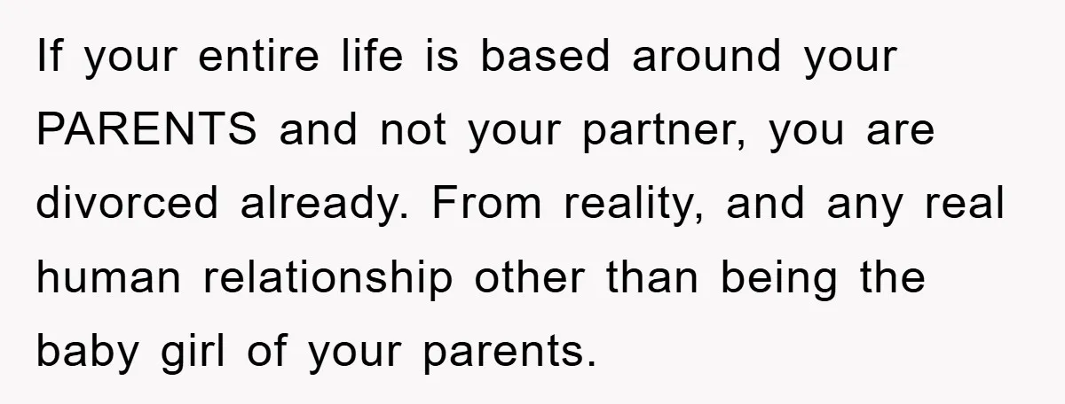 If your entire life is based around your PARENTS and not your partner, you are divorced already. From reality, and any real human relationship other than being the baby girl...