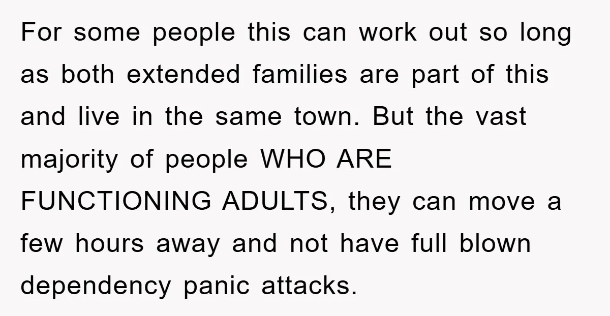 For some people this can work out so long as both extended families are part of this and live in the same town. But the vast majority of people WHO...