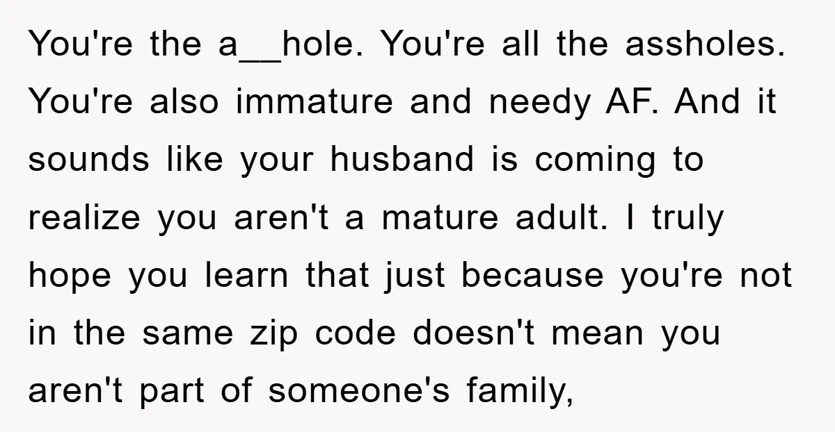 You're the a__hole. You're all the assholes. You're also immature and needy AF. And it sounds like your husband is coming to realize you aren't a mature adult. I truly...
