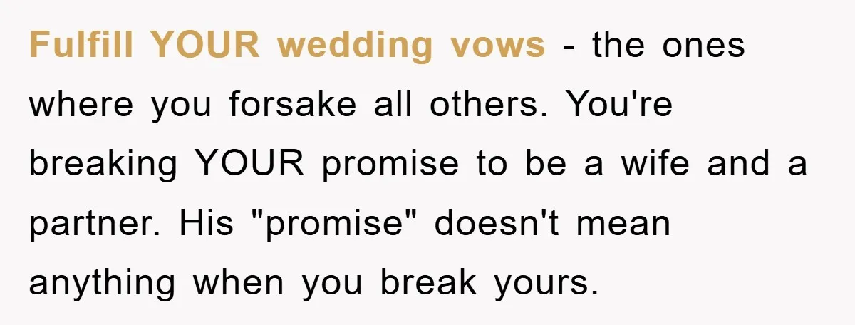 Fulfill YOUR wedding vows - the ones where you forsake all others. You're breaking YOUR promise to be a wife and a partner. His "promise" doesn't mean anything when you...