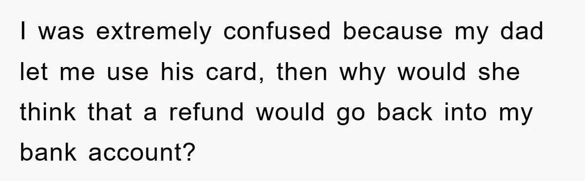 I was extremely confused because my dad let me use his card, then why would she think that a refund would go back into my bank account?
