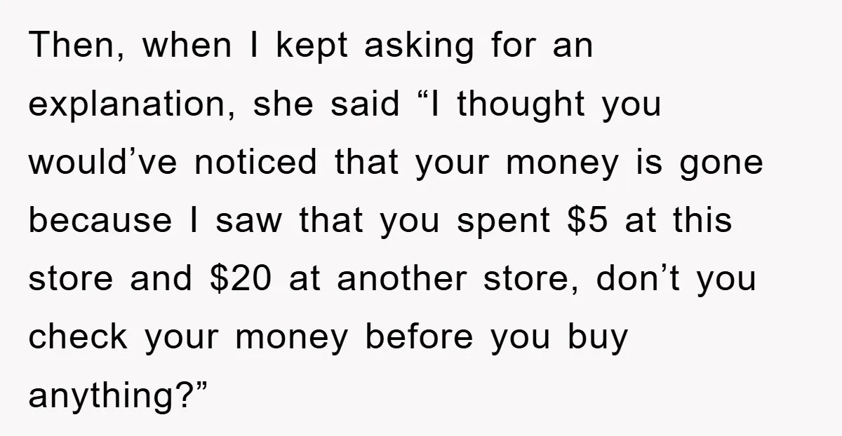 Then, when I kept asking for an explanation, she said “I thought you would’ve noticed that your money is gone because I saw that you spent $5 at this store...