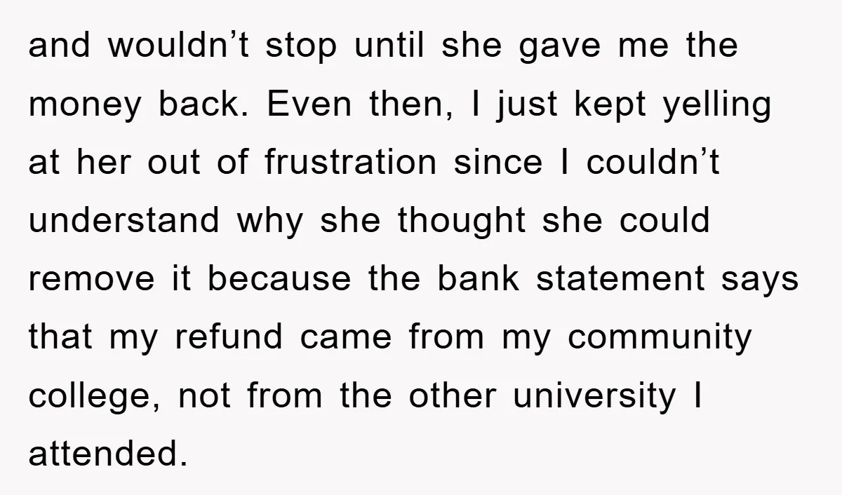 and wouldn’t stop until she gave me the money back. Even then, I just kept yelling at her out of frustration since I couldn’t understand why she thought she could...