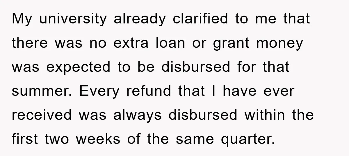 My university already clarified to me that there was no extra loan or grant money was expected to be disbursed for that summer. Every refund that I have ever received...