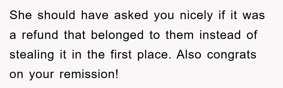 She should have asked you nicely if it was a refund that belonged to them instead of stealing it in the first place. Also congrats on your remission!