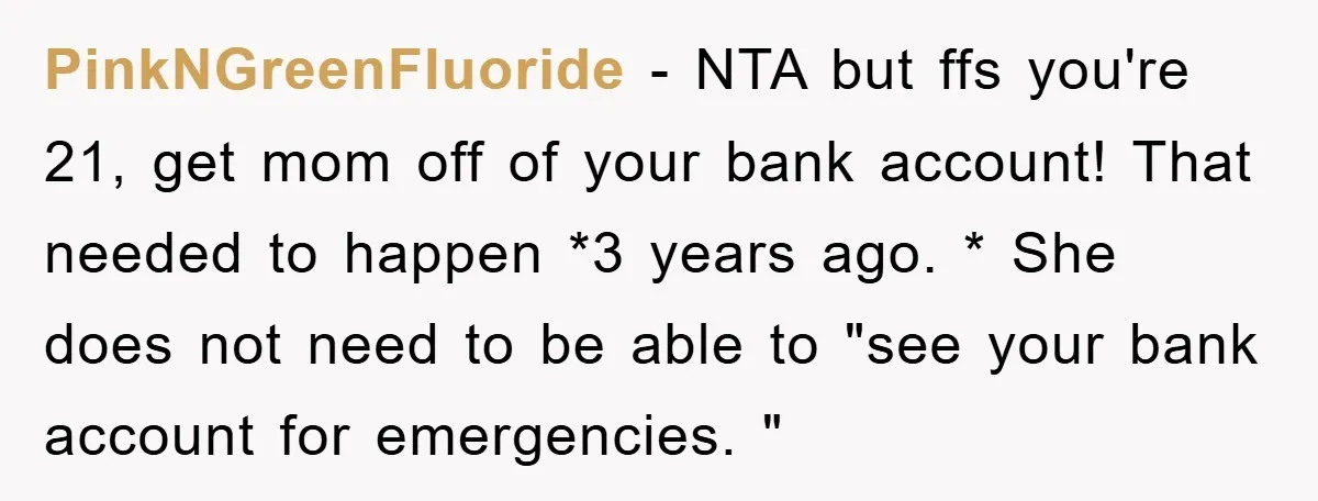 PinkNGreenFluoride − NTA but ffs you're 21, get mom off of your bank account! That needed to happen *3 years ago. * She does not need to be able to...
