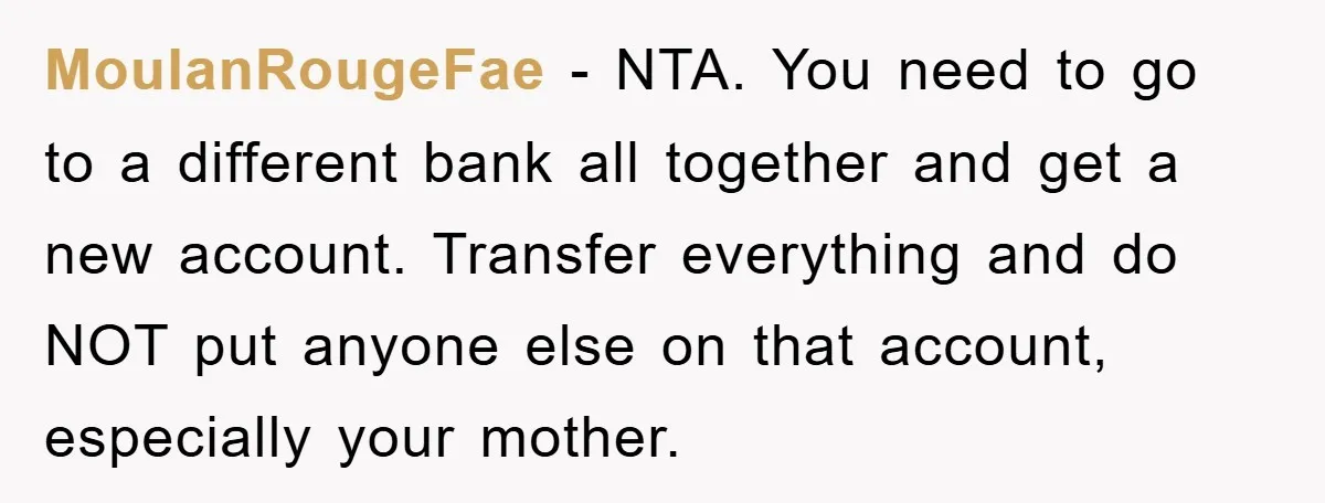 MoulanRougeFae − NTA. You need to go to a different bank all together and get a new account. Transfer everything and do NOT put anyone else on that account, especially...