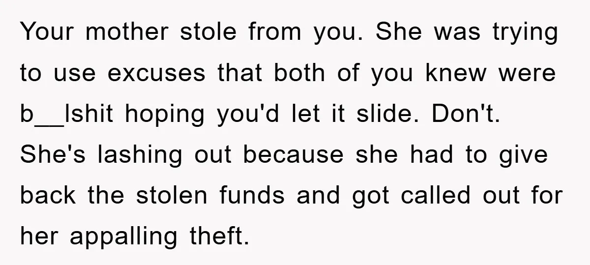 Your mother stole from you. She was trying to use excuses that both of you knew were b__lshit hoping you'd let it slide. Don't. She's lashing out because she had...
