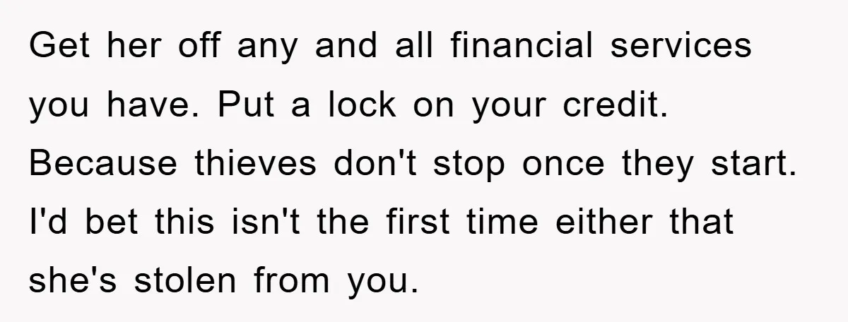 Get her off any and all financial services you have. Put a lock on your credit. Because thieves don't stop once they start. I'd bet this isn't the first time...