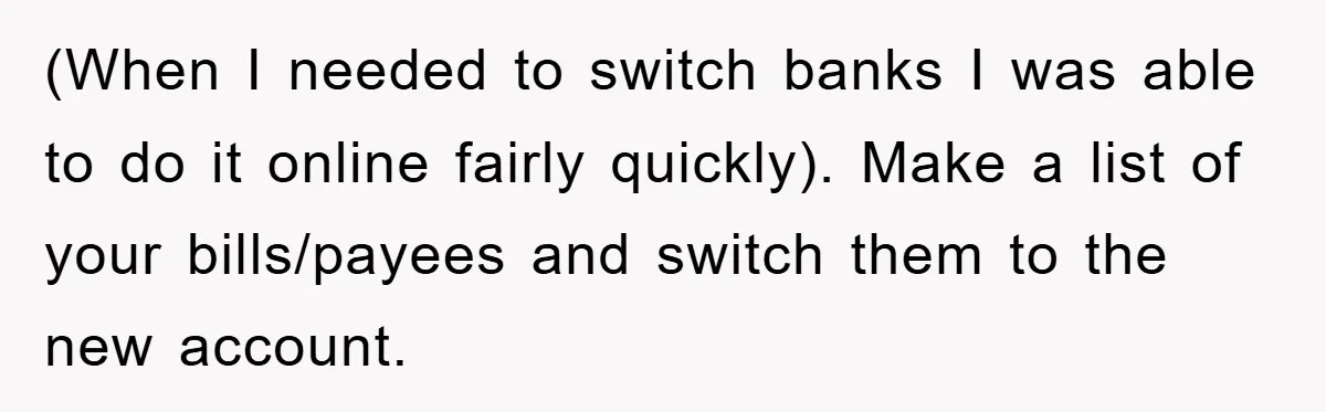 (When I needed to switch banks I was able to do it online fairly quickly). Make a list of your bills/payees and switch them to the new account.
