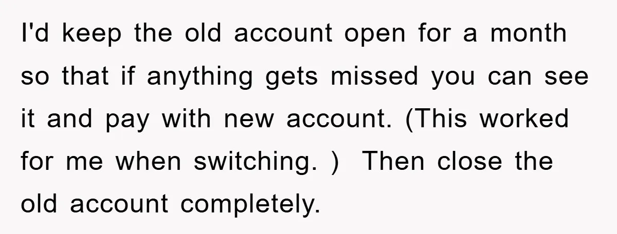 I'd keep the old account open for a month so that if anything gets missed you can see it and pay with new account. (This worked for me when switching....