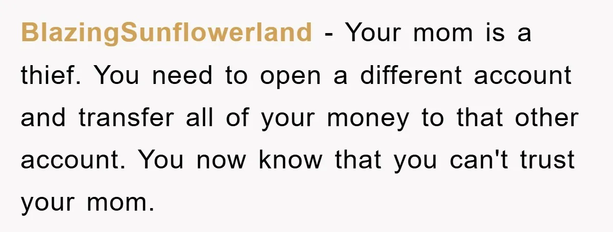 BlazingSunflowerland − Your mom is a thief. You need to open a different account and transfer all of your money to that other account. You now know that you can't...