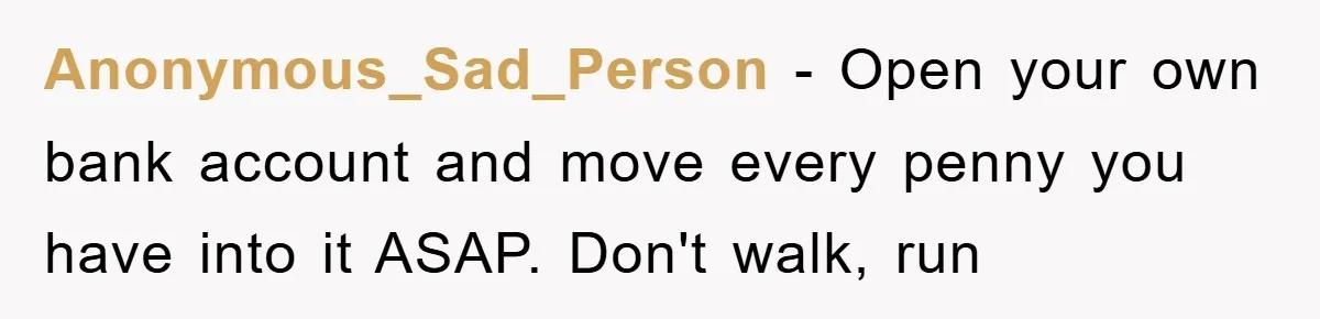 Anonymous_Sad_Person − Open your own bank account and move every penny you have into it ASAP. Don't walk, run