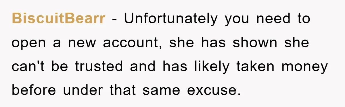 BiscuitBearr − Unfortunately you need to open a new account, she has shown she can't be trusted and has likely taken money before under that same excuse.