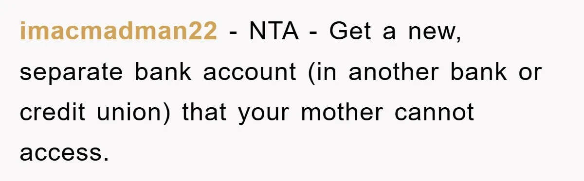 imacmadman22 − NTA - Get a new, separate bank account (in another bank or credit union) that your mother cannot access.