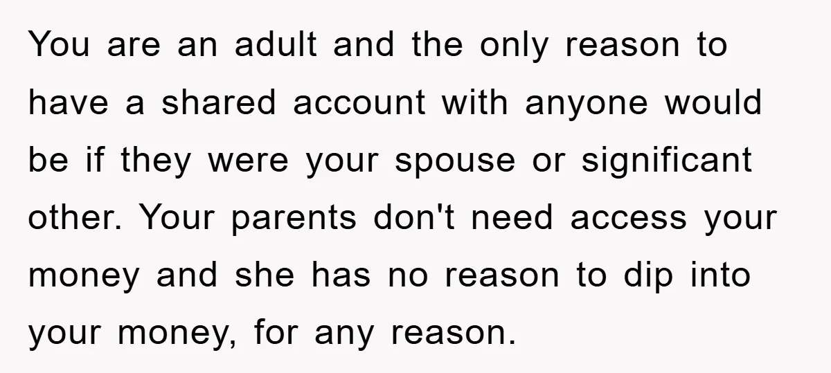 You are an adult and the only reason to have a shared account with anyone would be if they were your spouse or significant other. Your parents don't need access...