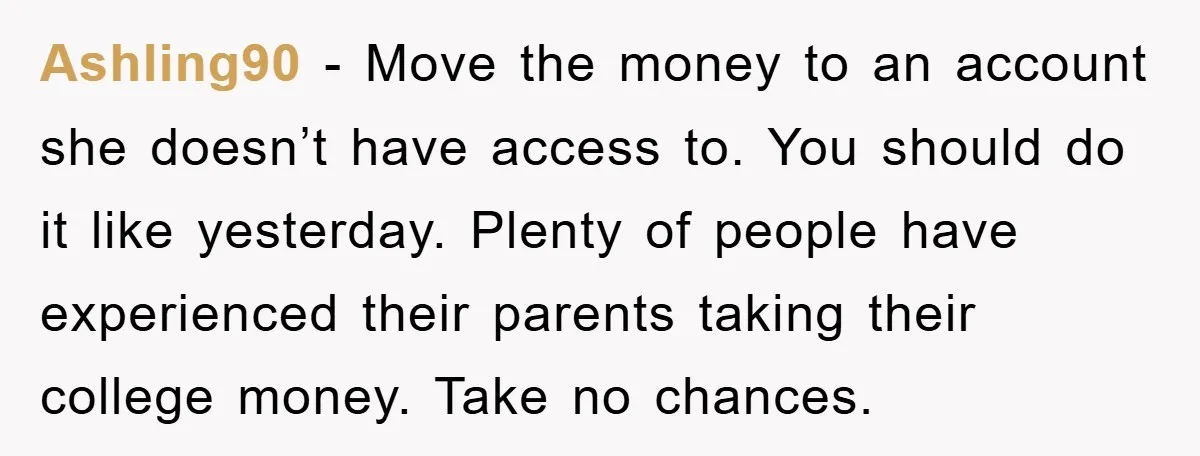 Ashling90 − Move the money to an account she doesn’t have access to. You should do it like yesterday. Plenty of people have experienced their parents taking their college money....