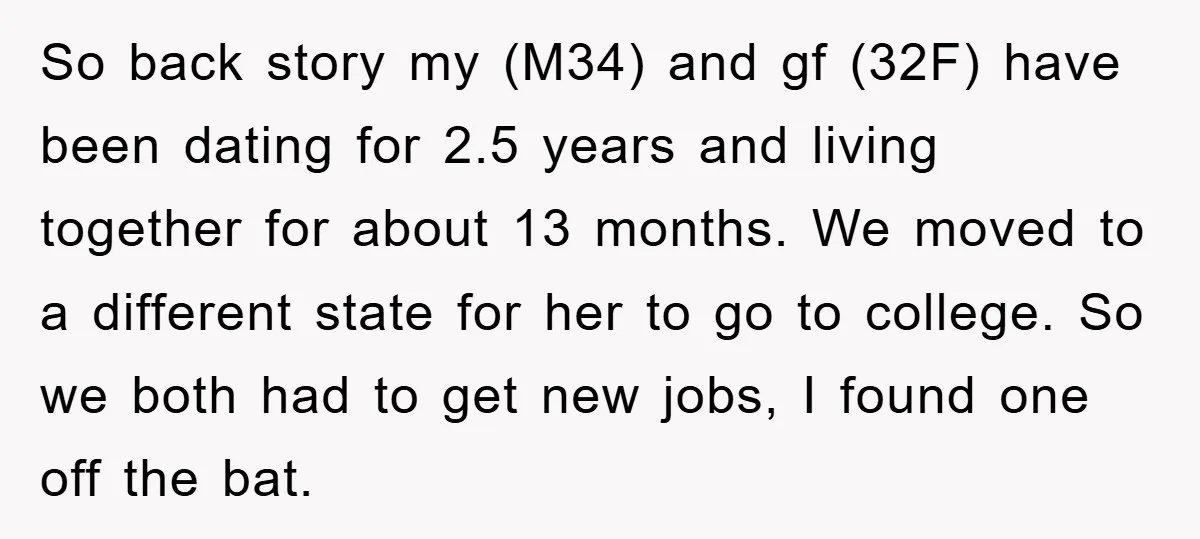 So back story my (M34) and gf (32F) have been dating for 2.5 years and living together for about 13 months. We moved to a different state for her to...