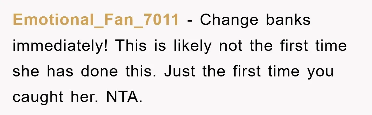Emotional_Fan_7011 − Change banks immediately! This is likely not the first time she has done this. Just the first time you caught her. NTA.