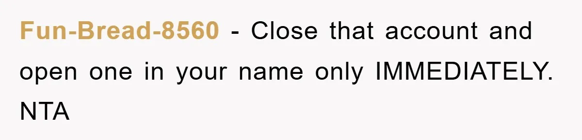 Fun-Bread-8560 − Close that account and open one in your name only IMMEDIATELY. NTA