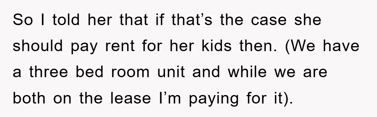 So I told her that if that’s the case she should pay rent for her kids then. (We have a three bed room unit and while we are both on...