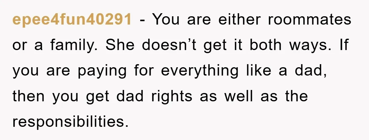epee4fun40291 − You are either roommates or a family. She doesn’t get it both ways. If you are paying for everything like a dad, then you get dad rights as...
