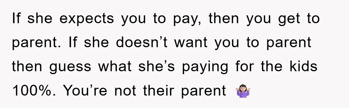 If she expects you to pay, then you get to parent. If she doesn’t want you to parent then guess what she’s paying for the kids 100%. You’re not their...