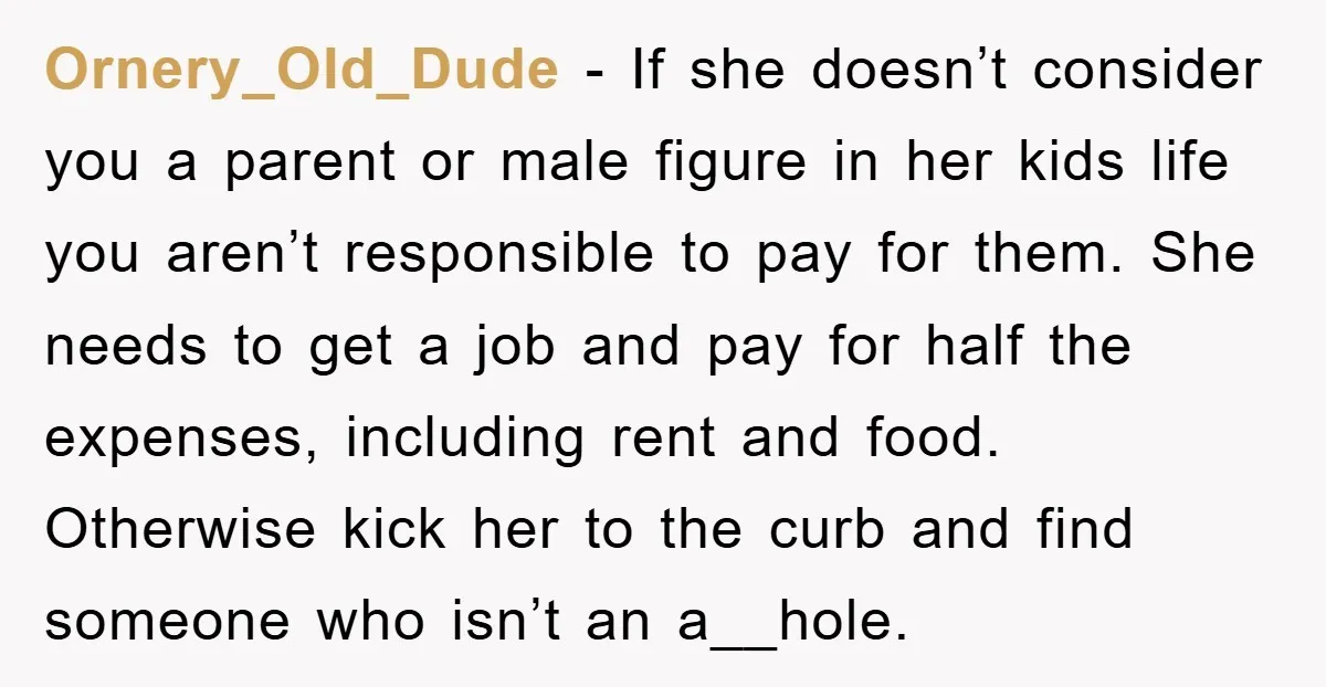 Ornery_Old_Dude − If she doesn’t consider you a parent or male figure in her kids life you aren’t responsible to pay for them. She needs to get a job and...