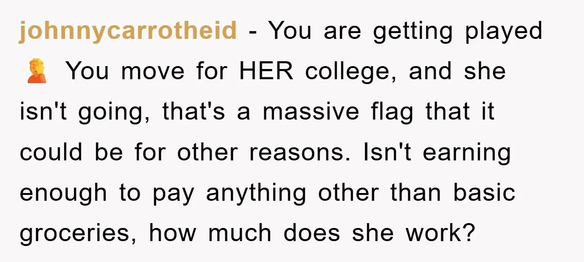 johnnycarrotheid − You are getting played 🤦 You move for HER college, and she isn't going, that's a massive flag that it could be for other reasons. Isn't earning enough...