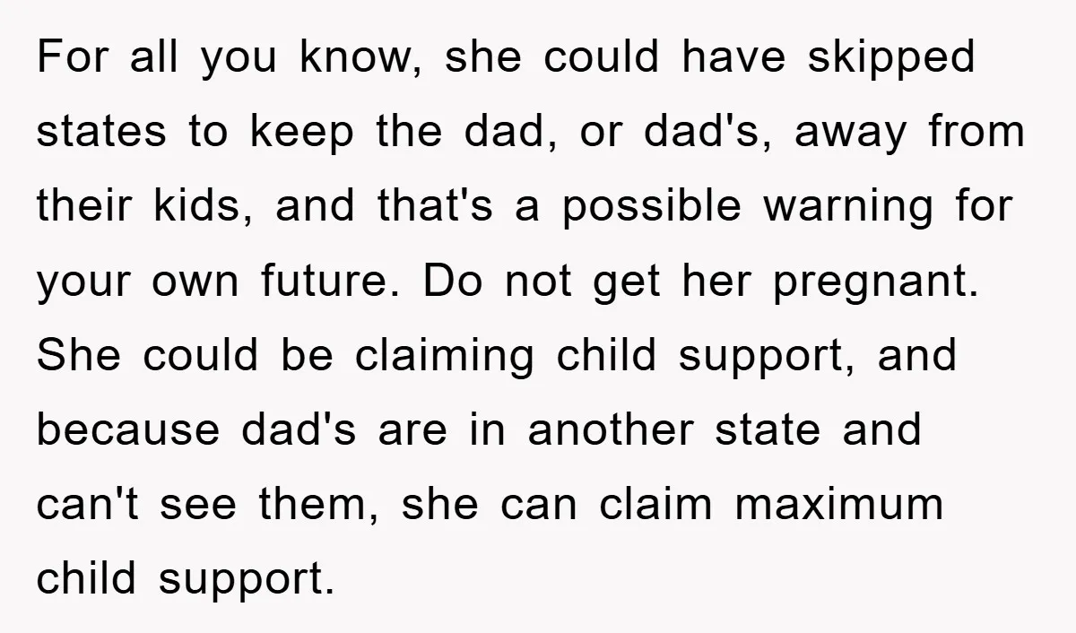 For all you know, she could have skipped states to keep the dad, or dad's, away from their kids, and that's a possible warning for your own future. Do not...