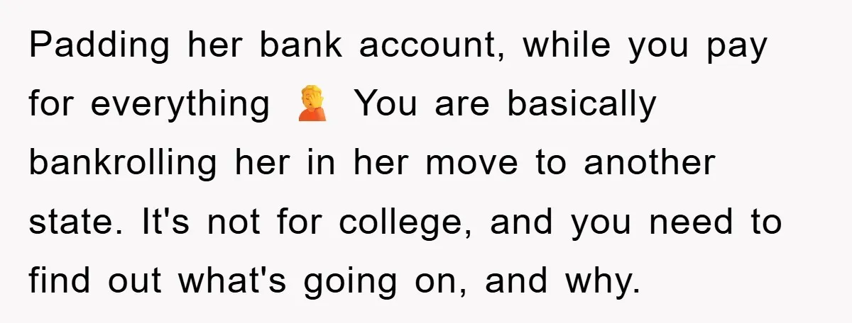 Padding her bank account, while you pay for everything 🤦 You are basically bankrolling her in her move to another state. It's not for college, and you need to find...