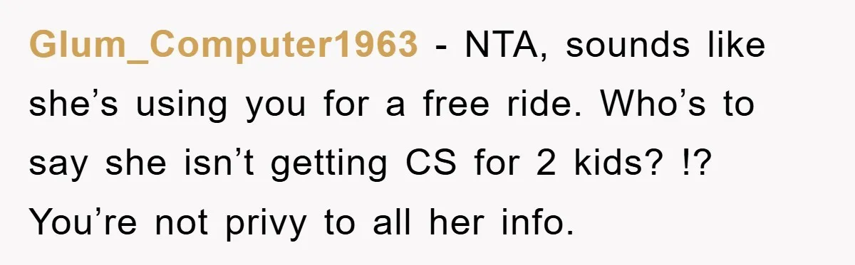Glum_Computer1963 − NTA, sounds like she’s using you for a free ride. Who’s to say she isn’t getting CS for 2 kids? !? You’re not privy to all her info.