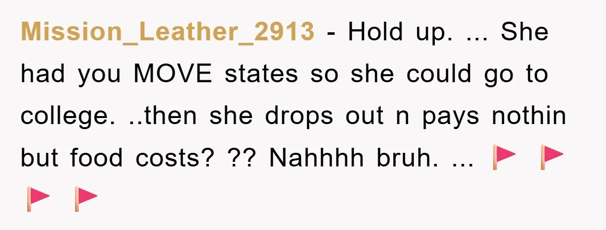 Mission_Leather_2913 − Hold up. ... She had you MOVE states so she could go to college. ..then she drops out n pays nothin but food costs? ?? Nahhhh bruh. ......