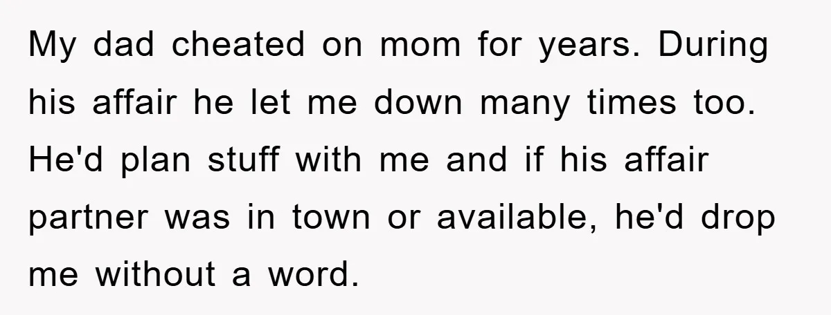 My dad cheated on mom for years. During his affair he let me down many times too. He'd plan stuff with me and if his affair partner was in town...
