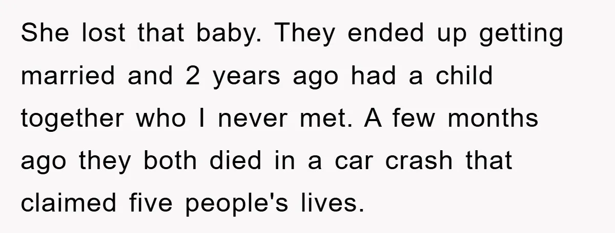 She lost that baby. They ended up getting married and 2 years ago had a child together who I never met. A few months ago they both died in a...