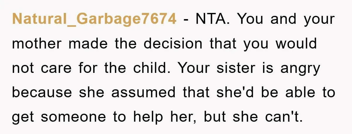 Natural_Garbage7674 − NTA. You and your mother made the decision that you would not care for the child. Your sister is angry because she assumed that she'd be able to...