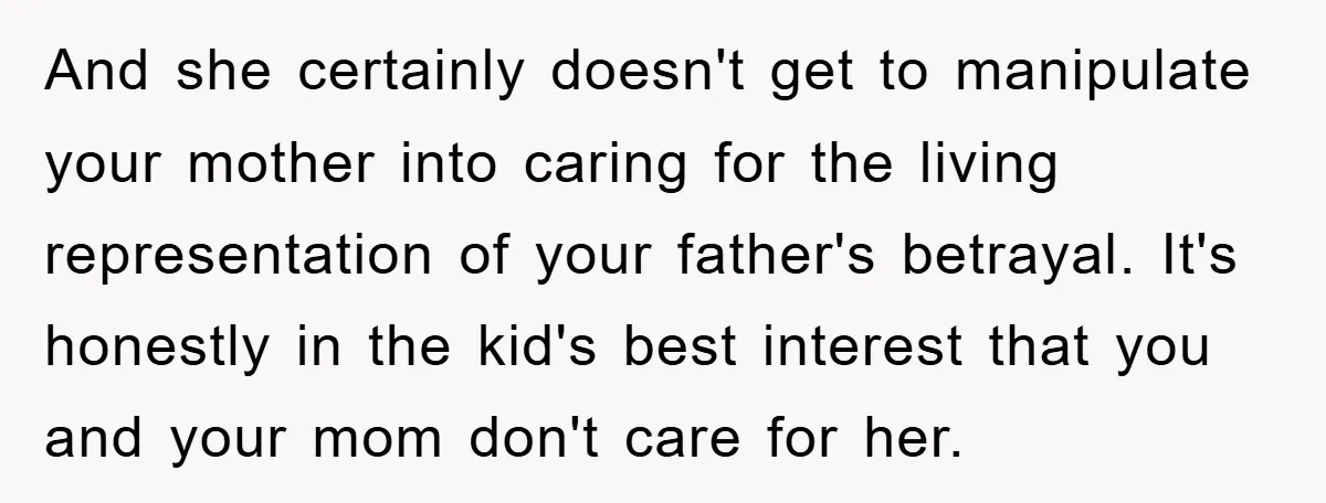 And she certainly doesn't get to manipulate your mother into caring for the living representation of your father's betrayal. It's honestly in the kid's best interest that you and your...