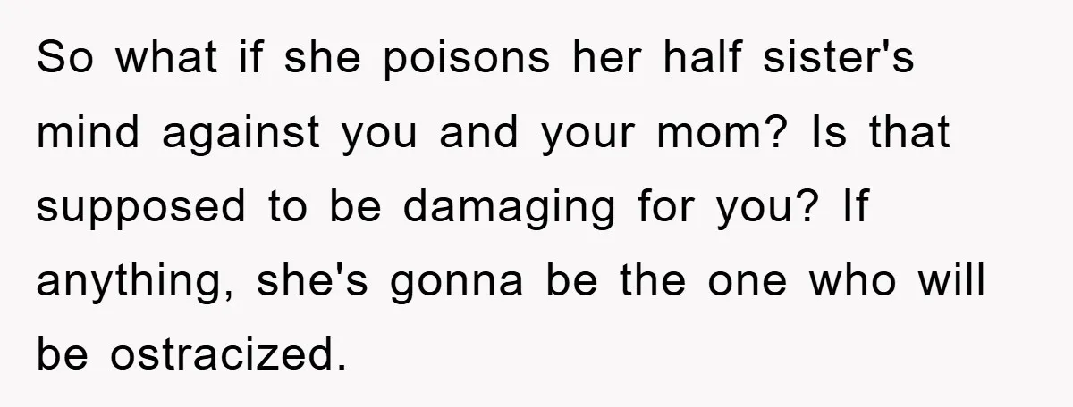 So what if she poisons her half sister's mind against you and your mom? Is that supposed to be damaging for you? If anything, she's gonna be the one who...