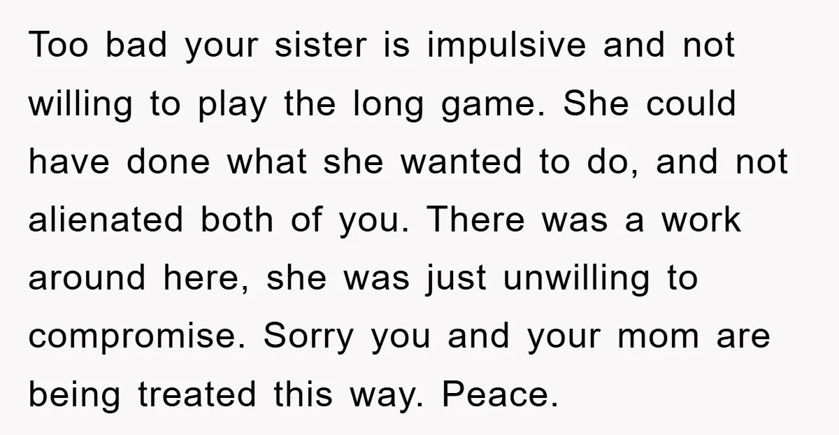 Too bad your sister is impulsive and not willing to play the long game. She could have done what she wanted to do, and not alienated both of you. There...