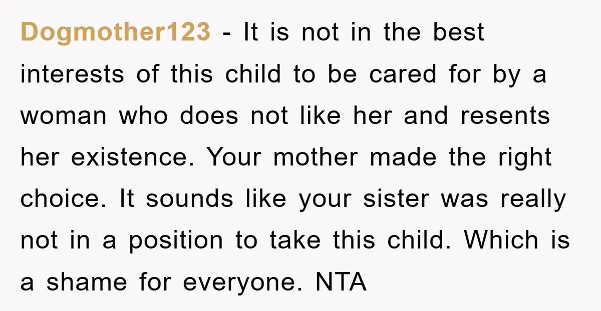 Dogmother123 − It is not in the best interests of this child to be cared for by a woman who does not like her and resents her existence. Your mother...