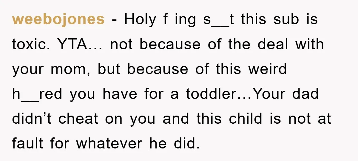 weebojones − Holy f ing s__t this sub is toxic. YTA… not because of the deal with your mom, but because of this weird h__red you have for a toddler…Your...