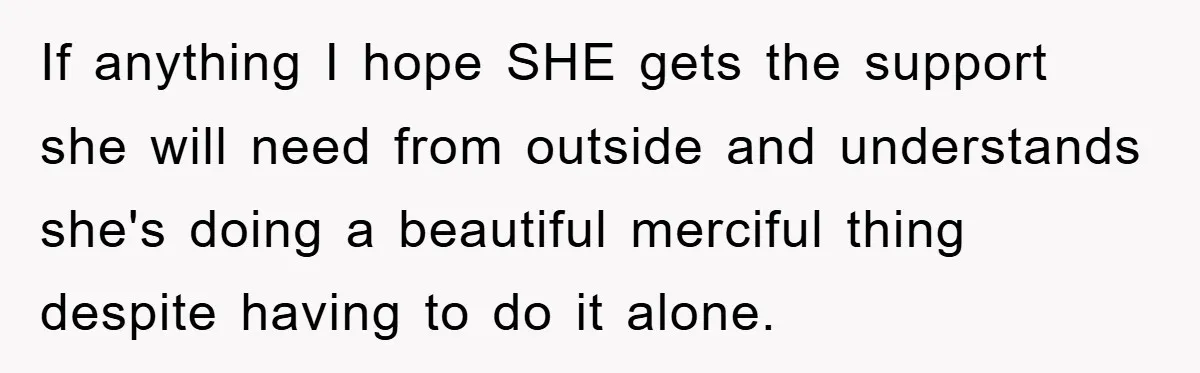 If anything I hope SHE gets the support she will need from outside and understands she's doing a beautiful merciful thing despite having to do it alone.