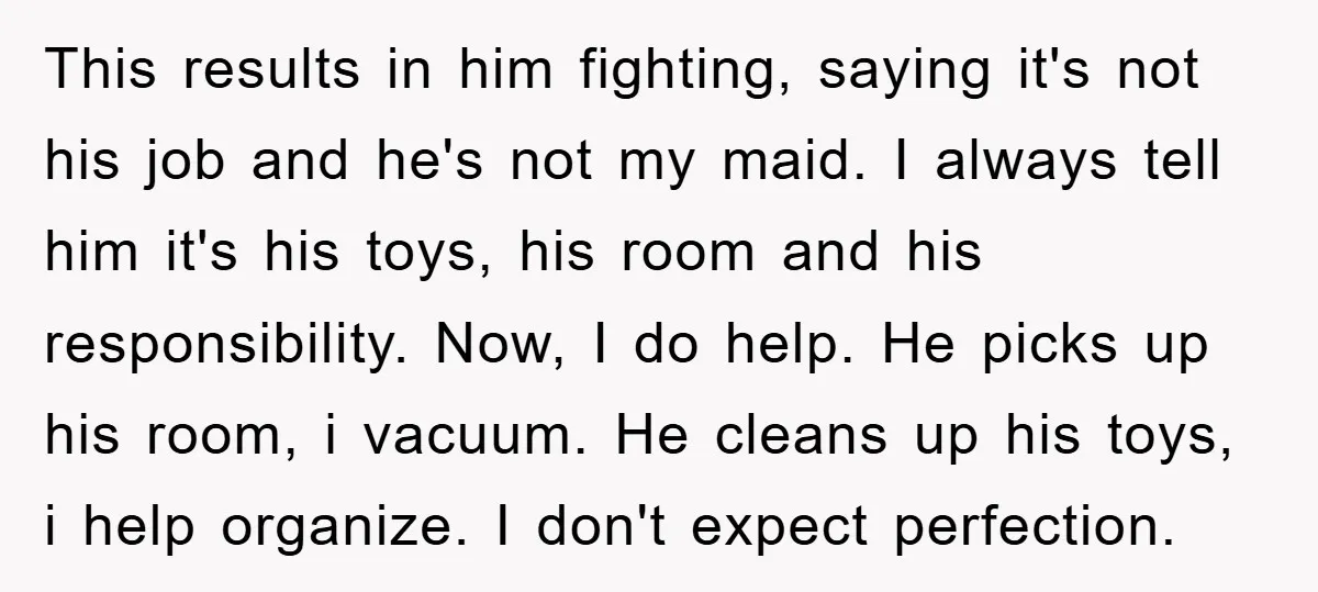 This results in him fighting, saying it's not his job and he's not my maid. I always tell him it's his toys, his room and his responsibility. Now, I do...