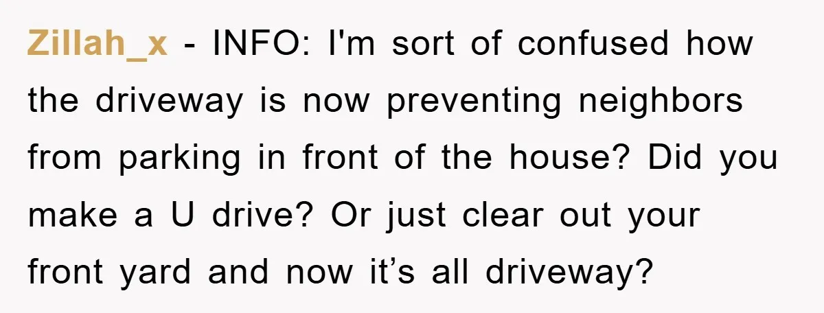 Zillah_x - INFO: I'm sort of confused how the driveway is now preventing neighbors from parking in front of the house? Did you make a U drive? Or just clear...