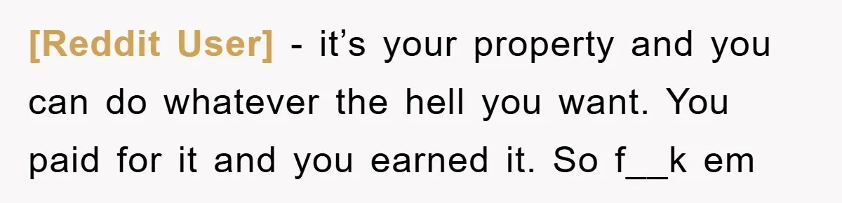 [Reddit User] - it’s your property and you can do whatever the hell you want. You paid for it and you earned it. So f__k em