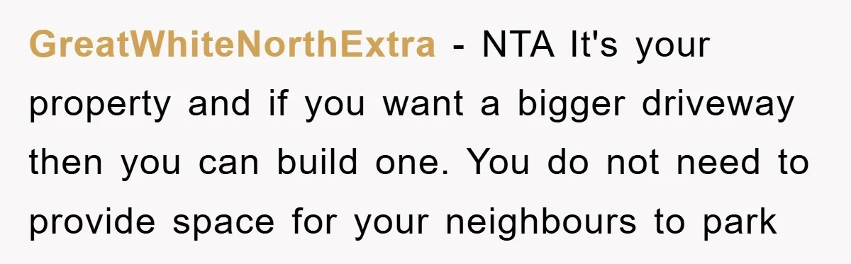 GreatWhiteNorthExtra - NTA It's your property and if you want a bigger driveway then you can build one. You do not need to provide space for your neighbours to park