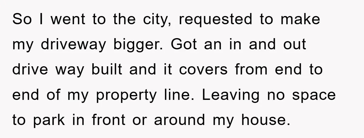 So I went to the city, requested to make my driveway bigger. Got an in and out drive way built and it covers from end to end of my property...