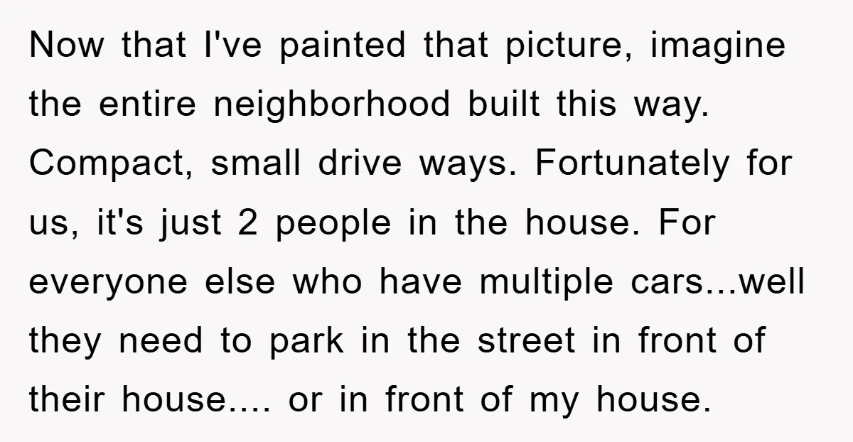 Now that I've painted that picture, imagine the entire neighborhood built this way. Compact, small drive ways. Fortunately for us, it's just 2 people in the house. For everyone else...