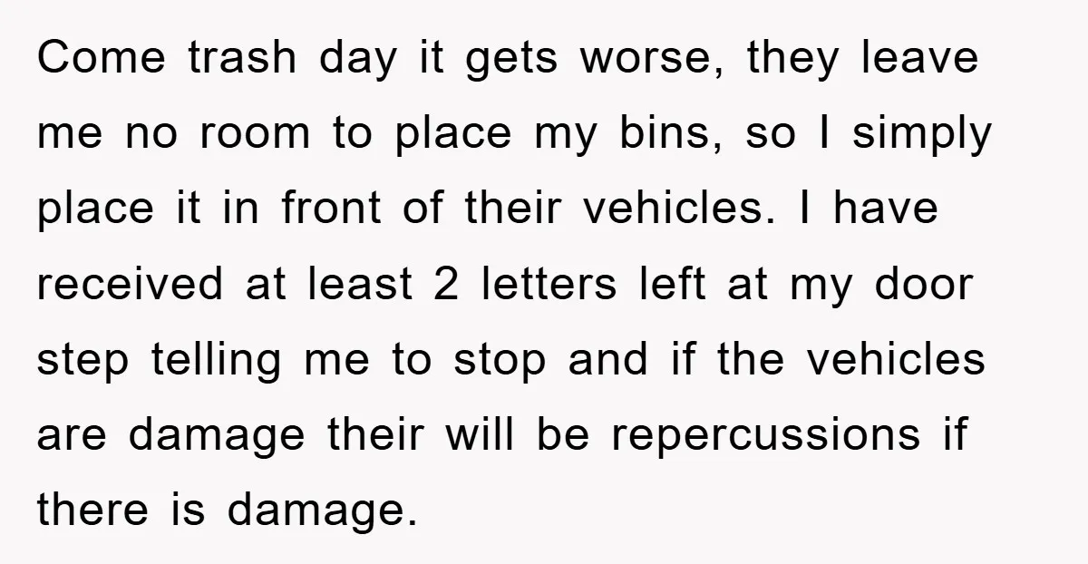 Come trash day it gets worse, they leave me no room to place my bins, so I simply place it in front of their vehicles. I have received at least...